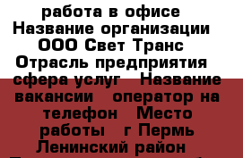 работа в офисе › Название организации ­ ООО Свет-Транс › Отрасль предприятия ­ сфера услуг › Название вакансии ­ оператор на телефон › Место работы ­ г.Пермь Ленинский район › Подчинение ­ сам себе › Минимальный оклад ­ 16 000 › Возраст от ­ 18 › Возраст до ­ 60 - Пермский край Работа » Вакансии   
